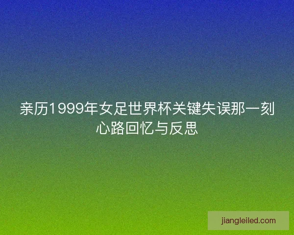 亲历1999年女足世界杯关键失误那一刻心路回忆与反思