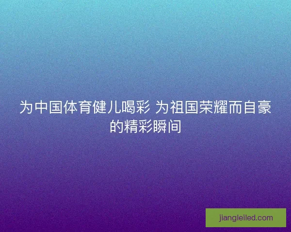 为中国体育健儿喝彩 为祖国荣耀而自豪的精彩瞬间