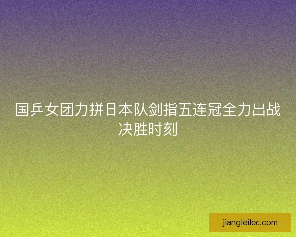 国乒女团力拼日本队剑指五连冠全力出战决胜时刻