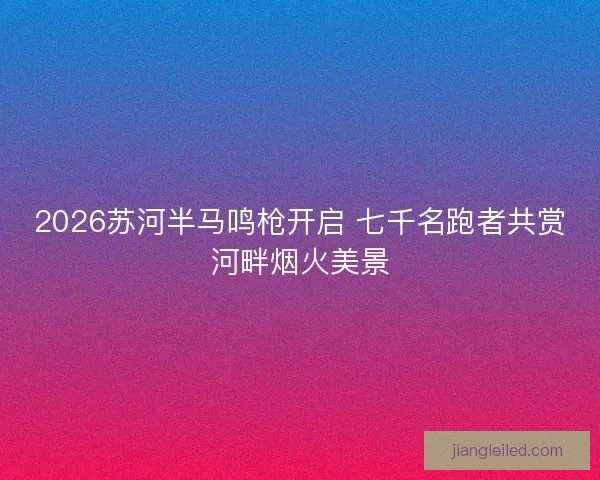 2026苏河半马鸣枪开启 七千名跑者共赏河畔烟火美景
