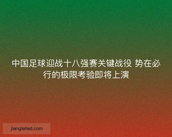 中国足球迎战十八强赛关键战役 势在必行的极限考验即将上演