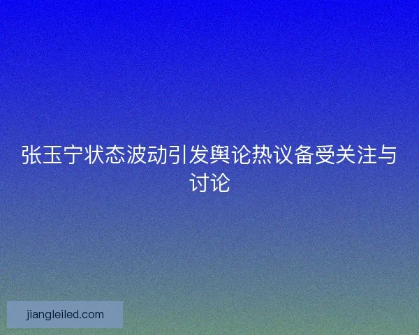 张玉宁状态波动引发舆论热议备受关注与讨论