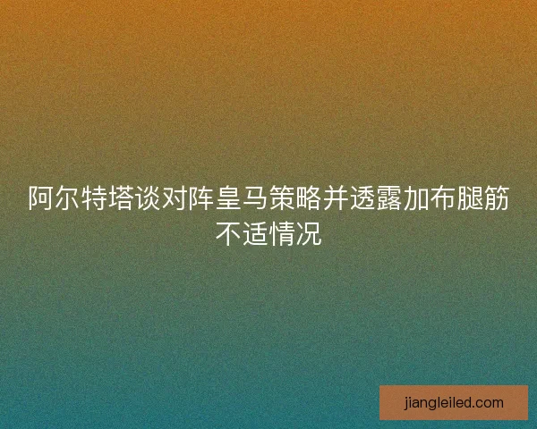 阿尔特塔谈对阵皇马策略并透露加布腿筋不适情况