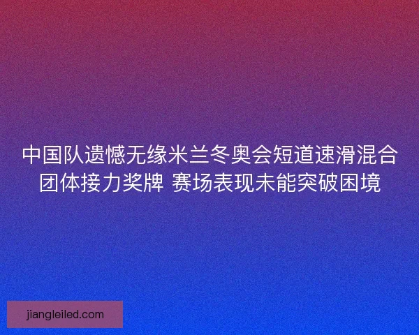 中国队遗憾无缘米兰冬奥会短道速滑混合团体接力奖牌 赛场表现未能突破困境