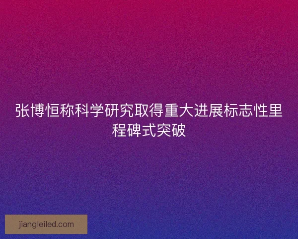 张博恒称科学研究取得重大进展标志性里程碑式突破