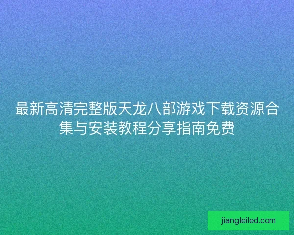 最新高清完整版天龙八部游戏下载资源合集与安装教程分享指南免费