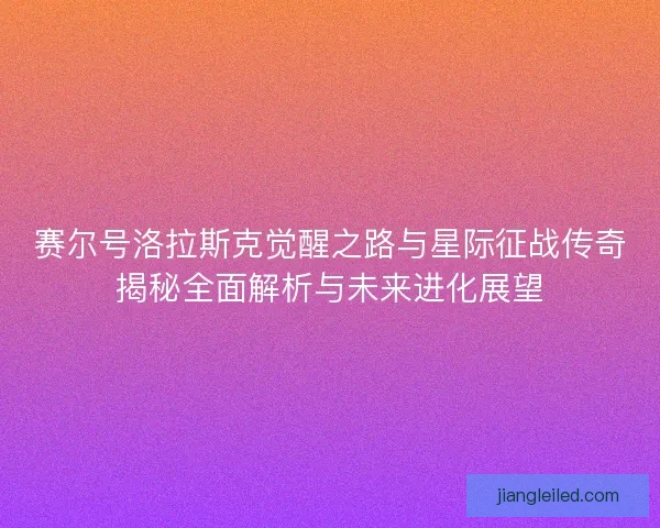 赛尔号洛拉斯克觉醒之路与星际征战传奇揭秘全面解析与未来进化展望