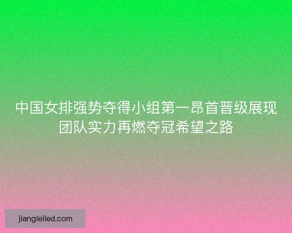 中国女排强势夺得小组第一昂首晋级展现团队实力再燃夺冠希望之路
