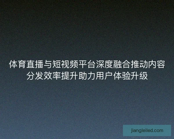 体育直播与短视频平台深度融合推动内容分发效率提升助力用户体验升级