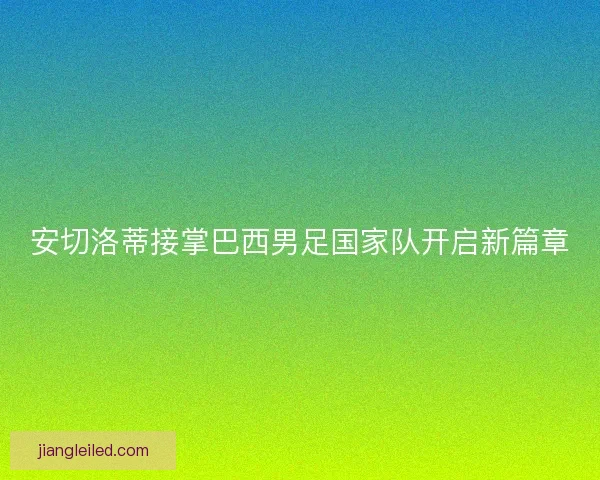 安切洛蒂接掌巴西男足国家队开启新篇章