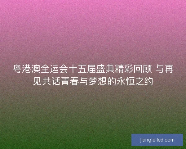 粤港澳全运会十五届盛典精彩回顾 与再见共话青春与梦想的永恒之约