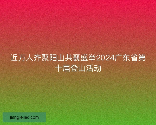 近万人齐聚阳山共襄盛举2024广东省第十届登山活动