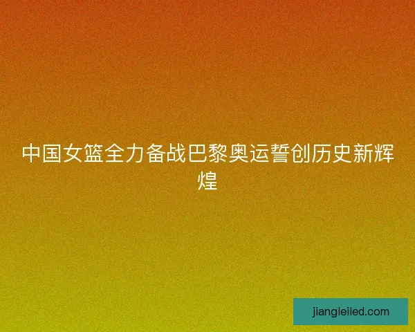 中国女篮全力备战巴黎奥运誓创历史新辉煌