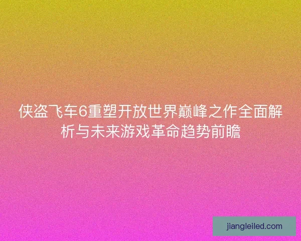 侠盗飞车6重塑开放世界巅峰之作全面解析与未来游戏革命趋势前瞻