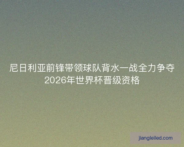尼日利亚前锋带领球队背水一战全力争夺2026年世界杯晋级资格