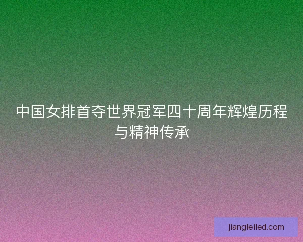 中国女排首夺世界冠军四十周年辉煌历程与精神传承 中国女排首夺世界冠军四十周年辉煌历程与精神传承