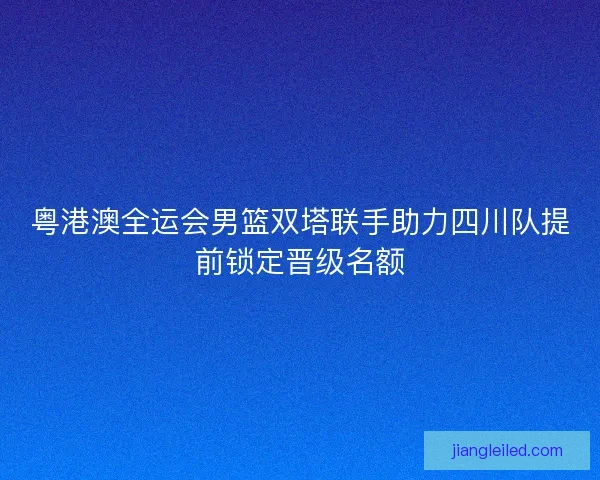 粤港澳全运会男篮双塔联手助力四川队提前锁定晋级名额