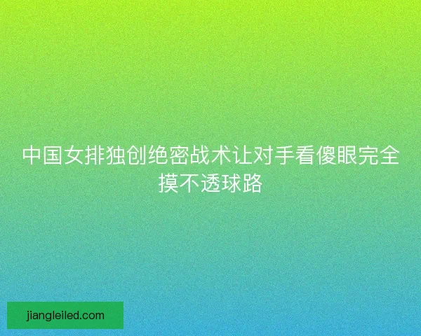 中国女排独创绝密战术让对手看傻眼完全摸不透球路