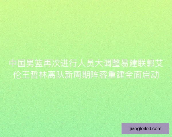 中国男篮再次进行人员大调整易建联郭艾伦王哲林离队新周期阵容重建全面启动