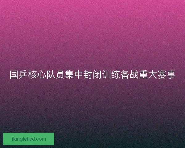 国乒核心队员集中封闭训练备战重大赛事
